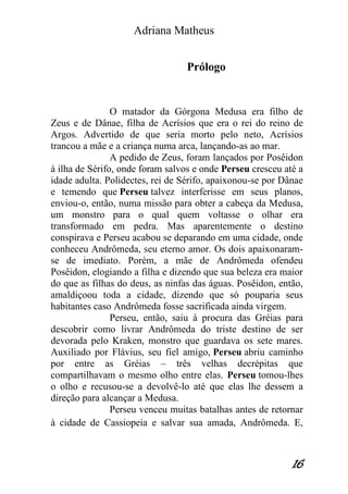 Adriana Matheus 
16 
Prólogo 
O matador da Górgona Medusa era filho de Zeus e de Dânae, filha de Acrísios que era o rei do reino de Argos. Advertido de que seria morto pelo neto, Acrísios trancou a mãe e a criança numa arca, lançando-as ao mar. A pedido de Zeus, foram lançados por Posêidon à ilha de Sérifo, onde foram salvos e onde Perseu cresceu até a idade adulta. Polidectes, rei de Sérifo, apaixonou-se por Dânae e temendo que Perseu talvez interferisse em seus planos, enviou-o, então, numa missão para obter a cabeça da Medusa, um monstro para o qual quem voltasse o olhar era transformado em pedra. Mas aparentemente o destino conspirava e Perseu acabou se deparando em uma cidade, onde conheceu Andrômeda, seu eterno amor. Os dois apaixonaram- se de imediato. Porém, a mãe de Andrômeda ofendeu Posêidon, elogiando a filha e dizendo que sua beleza era maior do que as filhas do deus, as ninfas das águas. Posêidon, então, amaldiçoou toda a cidade, dizendo que só pouparia seus habitantes caso Andrômeda fosse sacrificada ainda virgem. Perseu, então, saiu à procura das Gréias para descobrir como livrar Andrômeda do triste destino de ser devorada pelo Kraken, monstro que guardava os sete mares. Auxiliado por Flávius, seu fiel amigo, Perseu abriu caminho por entre as Gréias – três velhas decrépitas que compartilhavam o mesmo olho entre elas. Perseu tomou-lhes o olho e recusou-se a devolvê-lo até que elas lhe dessem a direção para alcançar a Medusa. 
Perseu venceu muitas batalhas antes de retornar à cidade de Cassiopeia e salvar sua amada, Andrômeda. E,  