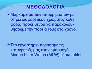 Μαρκάρισμα των απορριμμάτων με
σπρέι διαφορετικού χρώματος κάθε
φορά, προκειμένου να παρακολου-
θήσουμε την πορεία τους στο χρόνο.
ΜΕΘΟΔΟΛΟΓΙΑ
Στο εργαστήριο περάσαμε τις
καταγραφές μας στην εφαρμογή
Marine Litter Watch (MLW) μέσω tablet.
 