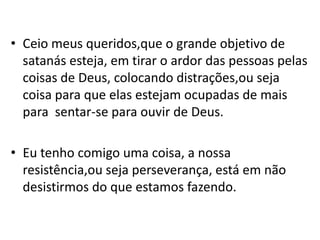 • Ceio meus queridos,que o grande objetivo de
  satanás esteja, em tirar o ardor das pessoas pelas
  coisas de Deus, colocando distrações,ou seja
  coisa para que elas estejam ocupadas de mais
  para sentar-se para ouvir de Deus.

• Eu tenho comigo uma coisa, a nossa
  resistência,ou seja perseverança, está em não
  desistirmos do que estamos fazendo.
 