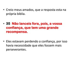• Creio meus amados, que a resposta esta na
  própria biblia.

• 35 Não lanceis fora, pois, a vossa
  confiança, que tem uma grande
  recompensa.

• Eles estavam perdendo a confiança, por isso
  havia necessidade que eles fossem mais
  perseverantes.
 