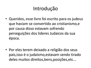 Introdução
• Queridos, esse livro foi escrito para os judeus
  que haviam se convertido ao cristianismo,e
  por causa disso estavam sofrendo
  perseguições dos lideres Judaicos da sua
  época.

• Por eles terem deixado a religião dos seus
  pais,isso é o judaísmo,estavam sendo tirado
  deles muitos direitos,bens,posições,etc...
 