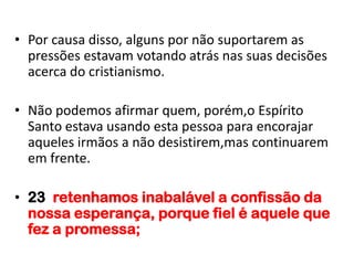 • Por causa disso, alguns por não suportarem as
  pressões estavam votando atrás nas suas decisões
  acerca do cristianismo.

• Não podemos afirmar quem, porém,o Espírito
  Santo estava usando esta pessoa para encorajar
  aqueles irmãos a não desistirem,mas continuarem
  em frente.

• 23 retenhamos inabalável a confissão da
  nossa esperança, porque fiel é aquele que
  fez a promessa;
 