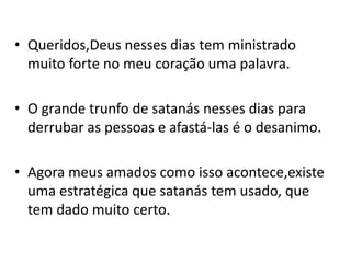 • Queridos,Deus nesses dias tem ministrado
  muito forte no meu coração uma palavra.

• O grande trunfo de satanás nesses dias para
  derrubar as pessoas e afastá-las é o desanimo.

• Agora meus amados como isso acontece,existe
  uma estratégica que satanás tem usado, que
  tem dado muito certo.
 