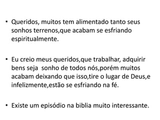 • Queridos, muitos tem alimentado tanto seus
  sonhos terrenos,que acabam se esfriando
  espiritualmente.

• Eu creio meus queridos,que trabalhar, adquirir
  bens seja sonho de todos nós,porém muitos
  acabam deixando que isso,tire o lugar de Deus,e
  infelizmente,estão se esfriando na fé.

• Existe um episódio na biblia muito interessante.
 