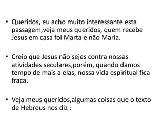 • Queridos, eu acho muito interessante esta
  passagem,veja meus queridos, quem recebe
  Jesus em casa foi Marta e não Maria.

• Creio que Jesus não sejes contra nossas
  atividades seculares,porém, quando damos
  tempo de mais a elas, nossa vida espiritual fica
  fraca.

• Veja meus queridos,algumas coisas que o texto
  de Hebreus nos diz :
 