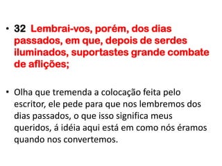 • 32 Lembrai-vos, porém, dos dias
  passados, em que, depois de serdes
  iluminados, suportastes grande combate
  de aflições;

• Olha que tremenda a colocação feita pelo
  escritor, ele pede para que nos lembremos dos
  dias passados, o que isso significa meus
  queridos, á idéia aqui está em como nós éramos
  quando nos convertemos.
 