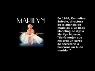 En 1944, Emmeline Snively, directora de la agencia de modelos Blue Book Modeling, le dijo a  Marilyn Monroe: “Sería mejor que hicieras un curso de secretaria o buscaras un buen marido. " 