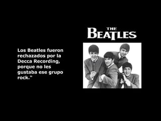 Los Beatles fueron rechazados por la  Decca Recording, porque no les  gustaba ese grupo rock." 