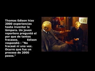 Thomas Edison hizo 2000 experiencias hasta inventar la lámpara. Un joven reportero preguntó el por que de tantos fracasos.  Edison respondió : "No fracasé ni una vez.  Ocurre que fue un proceso de 2000 pasos." 