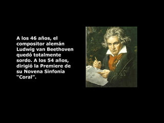 A los 46 años, el  compositor alemán Ludwig van Beethoven quedó totalmente sordo. A los 54 años, dirigió la Premiere de su Novena Sinfonía “Coral”.  