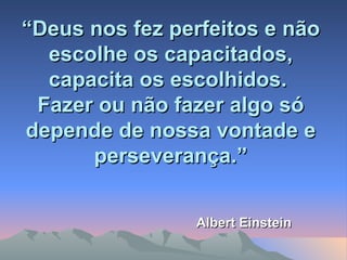 “ Deus nos fez perfeitos e não escolhe os capacitados, capacita os escolhidos.  Fazer ou não fazer algo só depende de nossa vontade e perseverança.” Albert Einstein 