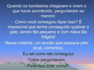 Quando os bombeiros chegaram e viram o que havia acontecido, perguntaram ao menino: Como você conseguiu fazer isso? É impossível que tenha conseguido quebrar o gelo, sendo tão pequeno e com mãos tão frágeis! Nesse instante, um ancião que passava pelo local, comentou: Eu sei como ele conseguiu! Todos perguntaram: - Pode nos dizer como? 