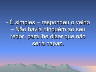 - É simples – respondeu o velho – Não havia ninguém ao seu redor, para lhe dizer que não seria capaz. 