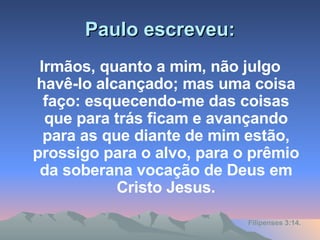 Paulo escreveu: Irmãos, quanto a mim, não julgo havê-lo alcançado; mas uma coisa faço: esquecendo-me das coisas que para trás ficam e avançando para as que diante de mim estão, prossigo para o alvo, para o prêmio da soberana vocação de Deus em Cristo Jesus. Filipenses 3:14. 