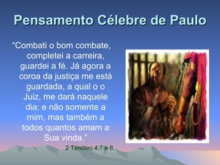 Pensamento Célebre de Paulo “ Combati o bom combate, completei a carreira, guardei a fé. Já agora a coroa da justiça me está guardada, a qual o o Juiz, me dará naquele dia; e não somente a mim, mas também a todos quantos amam a Sua vinda.” 2 Timóteo 4:7 e 8. 