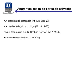 Aparentes casos de perda de salvação 
• A parábola do semeador (Mt 13:3-8;18-23) 
• A parábola do joio e do trigo (Mt 13:24-30) 
• Nem todo o que me diz Senhor, Senhor! (Mt 7:21-23) 
• Não eram dos nossos (1 Jo 2:19) 
 