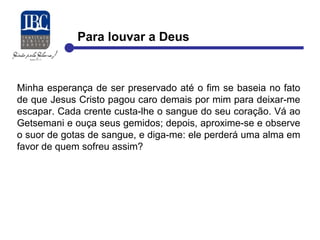 Para louvar a Deus 
Minha esperança de ser preservado até o fim se baseia no fato 
de que Jesus Cristo pagou caro demais por mim para deixar-me 
escapar. Cada crente custa-lhe o sangue do seu coração. Vá ao 
Getsemani e ouça seus gemidos; depois, aproxime-se e observe 
o suor de gotas de sangue, e diga-me: ele perderá uma alma em 
favor de quem sofreu assim? 
 