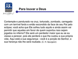 Para louvar a Deus 
Contemple-o pendurado na cruz, torturado, zombado, carregado 
com um terrível fardo e então escondido da face de seu Pai pelo 
eclipse; você acha que Ele sofreu tudo aquilo e ainda assim vai 
permitir que aqueles em favor de quem suportou isso sejam 
jogados no inferno? Ele será um perdedor maior que eu se eu 
viesse a perecer, pois ele perderá o que lhe custou a sua própria 
vida. Aqui está a sua segurança - você é a porção do Senhor, e 
sua herança não lhe será roubada. (C. H. Spurgeon) 
 