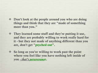 Don't look at the people around you who are doing things and think that they are "made of something more than you.”  They learned some stuff and they're putting it use, and they are probably willing to work really hard for it - but they not made of anything different than you are, don't get " psyched out ".  So long as you're willing to work past the point where you feel like you have nothing left inside of you  - that's  perseveranc e . 