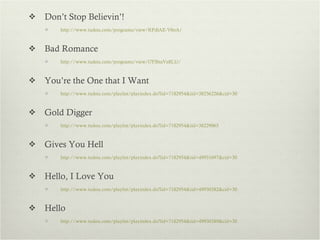 Don’t Stop Believin’! http://www.tudou.com/programs/view/RPdlAE-V0oA/   Bad Romance http://www.tudou.com/programs/view/l7FBnsVz8LU/   You’re the One that I Want http://www.tudou.com/playlist/playindex.do?lid=7182954&iid=38256226&cid=30   Gold Digger http://www.tudou.com/playlist/playindex.do?lid=7182954&iid=38229065   Gives You Hell http://www.tudou.com/playlist/playindex.do?lid=7182954&iid=49931697&cid=30   Hello, I Love You  http://www.tudou.com/playlist/playindex.do?lid=7182954&iid=49930382&cid=30 Hello http://www.tudou.com/playlist/playindex.do?lid=7182954&iid=49930389&cid=30 