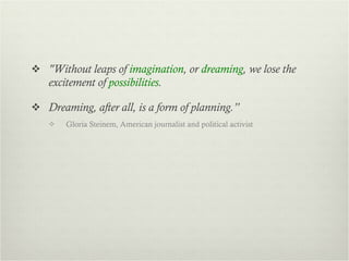 "Without leaps of  imagination , or  dreaming , we lose the excitement of  possibilities .  Dreaming, after all, is a form of planning.” Gloria Steinem, American journalist and political activist  