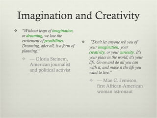 Imagination and Creativity "Without leaps of  imagination , or  dreaming , we lose the excitement of  possibilities . Dreaming, after all, is a form of planning.” —  Gloria Steinem, American journalist and political activist  "Don't let anyone rob you of your  imagination , your  creativity , or your  curiosity . It's your place in the world; it's your life. Go on and do all you can with it, and make it the life you want to live.” —  Mae C. Jemison, first African-American woman astronaut 