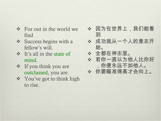 For out in the world we find Success begins with a fellow’s will. It’s all in the  state of mind . If you think you are  outclassed , you are. You’ve got to think high to rise. 因为在世界上，我们能看到 成功就从一个人的意志开始 。 全都在神志里 。 若你一直以为他人比你好，你便永远不如他人。 你要瞄准得高才会向上 。 
