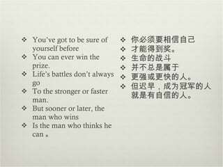 You’ve got to be sure of yourself before You can ever win the prize. Life’s battles don’t always go To the stronger or faster man. But sooner or later, the man who wins Is the man who thinks he can 。 你必须要相信自己 才能得到奖 。 生命的战斗 并不总是属于 更强或更快的人 。 但迟早， 成为冠军的人就是有自信的人。 