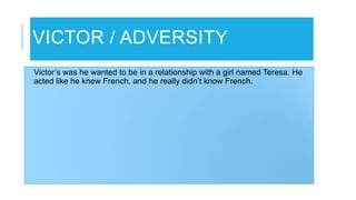 VICTOR / ADVERSITY
Victor’s was he wanted to be in a relationship with a girl named Teresa. He
acted like he knew French, and he really didn’t know French.
 