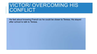 VICTOR/ OVERCOMING HIS
CONFLICT
He lied about knowing French so he could be closer to Teresa. He stayed
after school to talk to Teresa.
 