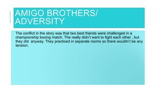 AMIGO BROTHERS/
ADVERSITY
The conflict in the story was that two best friends were challenged in a
championship boxing match. The really didn’t want to fight each other , but
they did anyway. They practiced in separate rooms so there wouldn’t be any
tension.
 