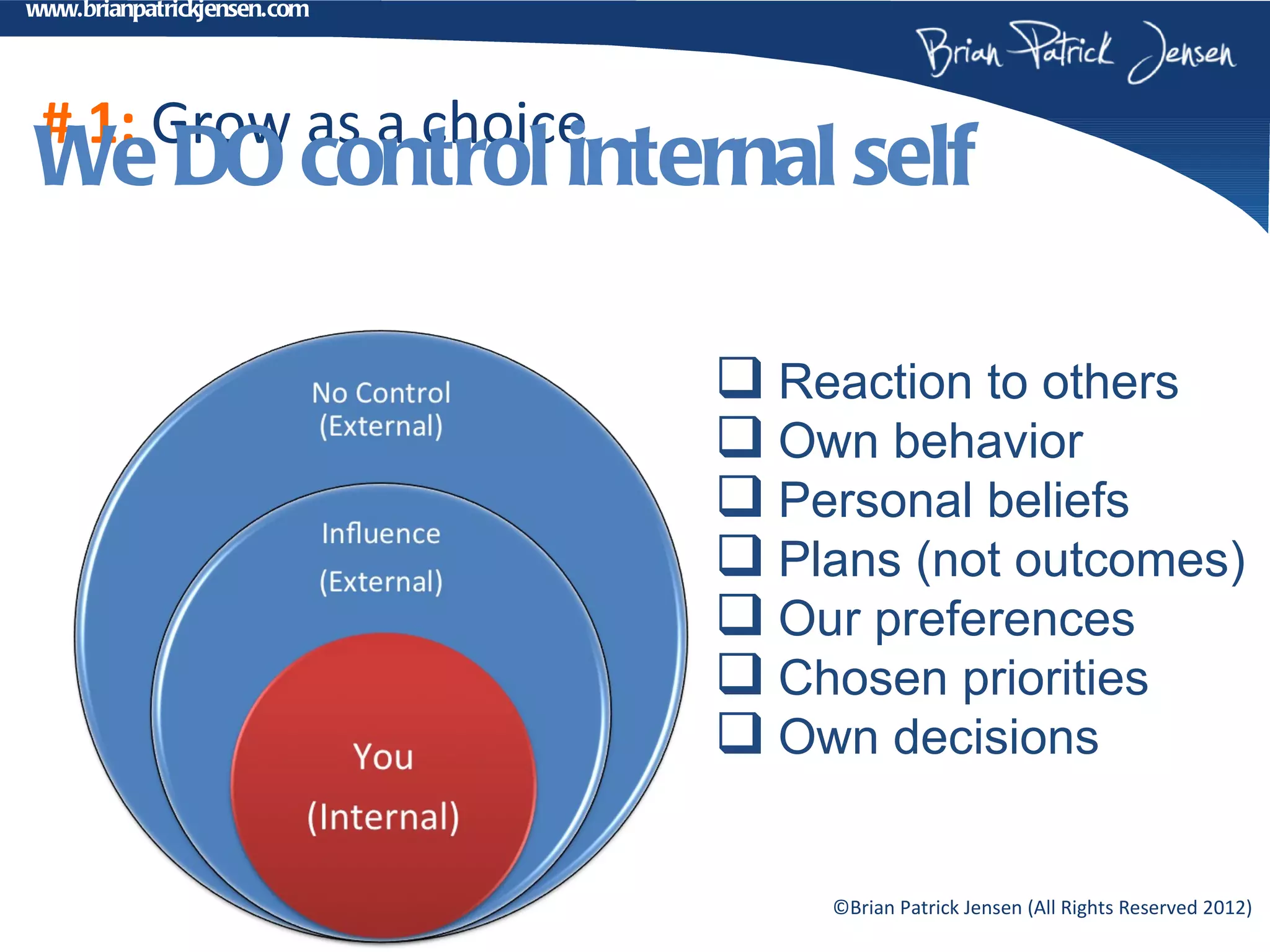 www.brianpatrickjensen.com




 # 1: Grow as a choice
We DO control internal self

                              Reaction to others
                              Own behavior
                              Personal beliefs
                              Plans (not outcomes)
                              Our preferences
                              Chosen priorities
                              Own decisions

                                 ©Brian Patrick Jensen (All Rights Reserved 2012)
 