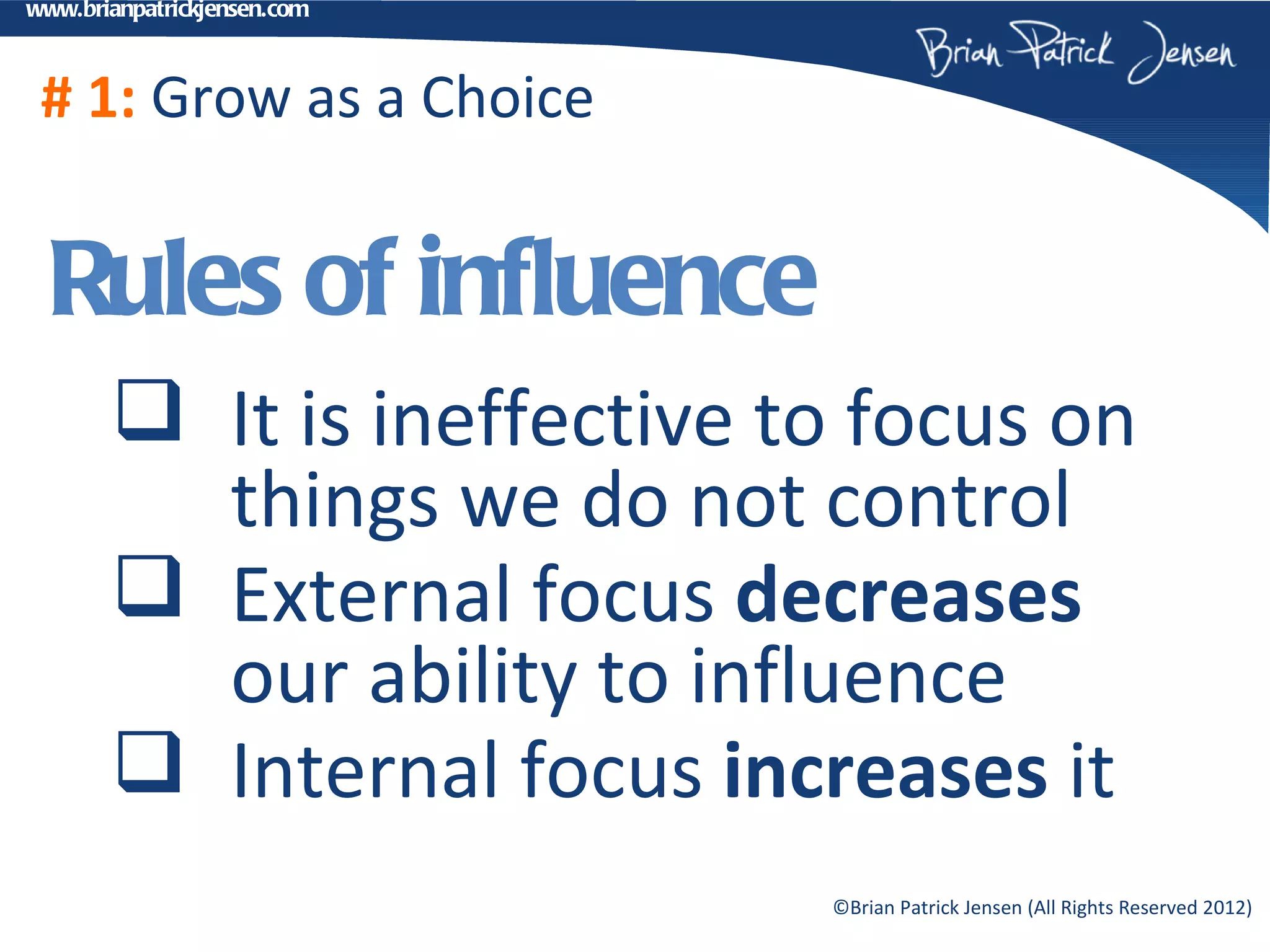 www.brianpatrickjensen.com



 # 1: Grow as a Choice


  Rules of influence
        It is ineffective to focus on
         things we do not control
        External focus decreases
         our ability to influence
        Internal focus increases it
                             ©Brian Patrick Jensen (All Rights Reserved 2012)
 