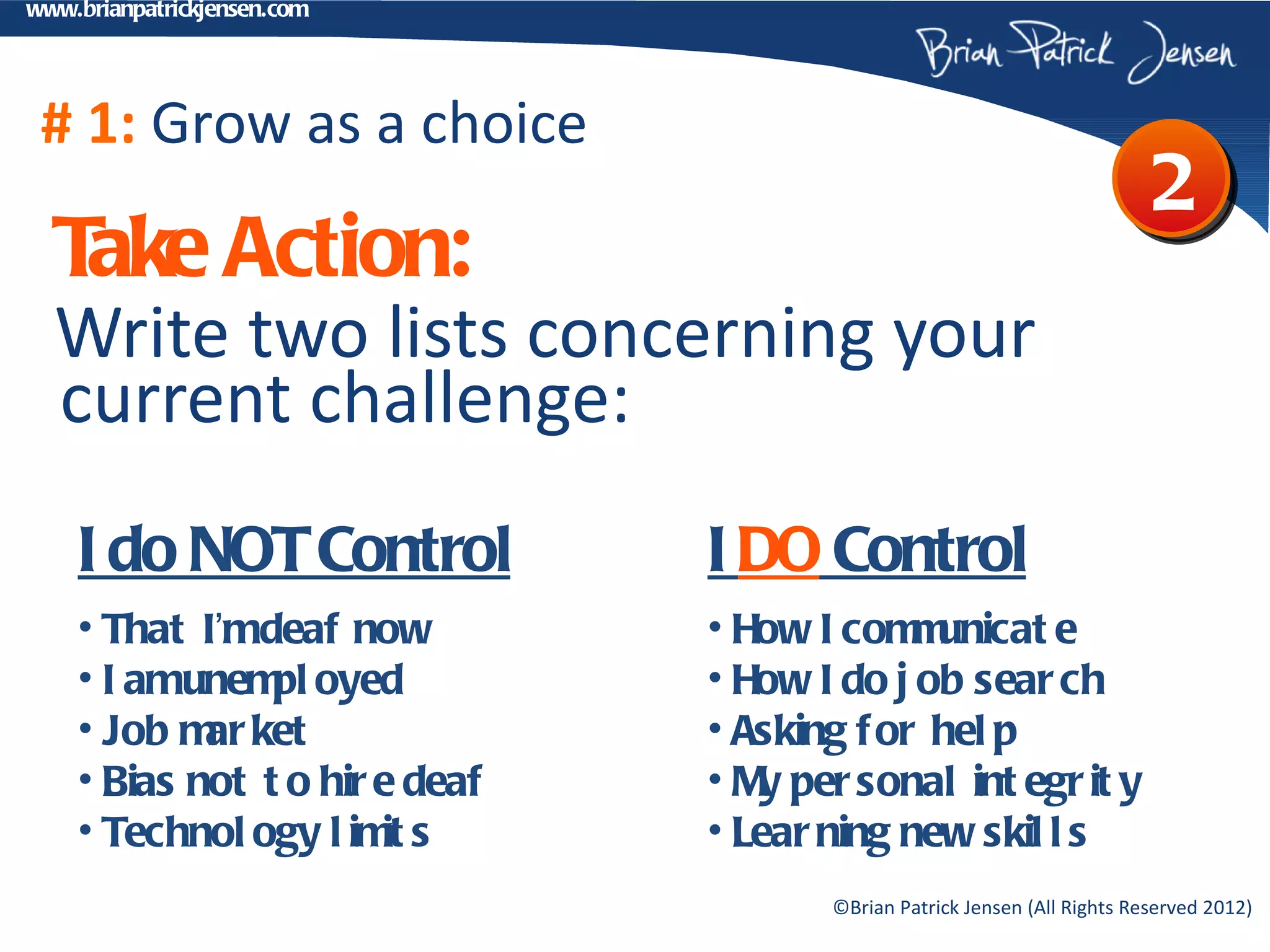 www.brianpatrickjensen.com




 # 1: Grow as a choice
                                                                           2
  T Action:
   ake
  Write two lists concerning your
  current challenge:
    I do NOT Control            I DO Control
    • That I’mdeaf now          • How I com unicat e
                                             m
    • I amunem oyed
                pl              • How I do j ob sear ch
    • Job m ket
            ar                  • Asking f or hel p
    • Bias not t o hir e deaf   • M per sonal int egr it y
                                   y
    • Technol ogy l im s
                       it       • Lear ning new skil l s
                                       ©Brian Patrick Jensen (All Rights Reserved 2012)
 