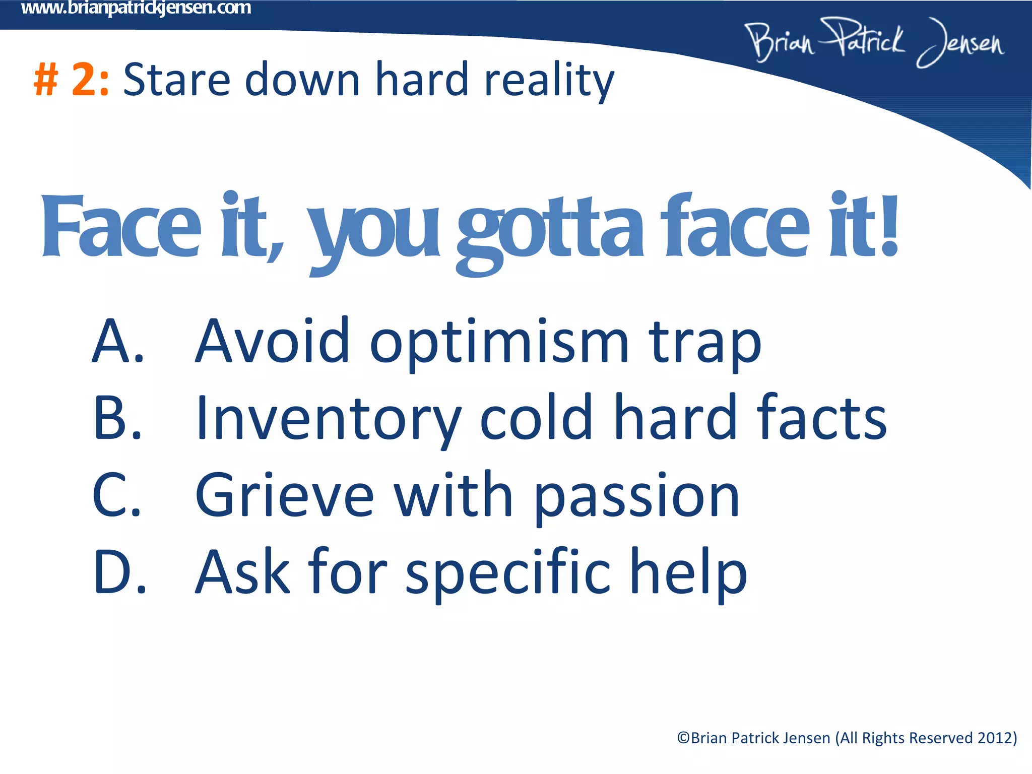 www.brianpatrickjensen.com



 # 2: Stare down hard reality


  Face it, you gotta face it!
       A.          Avoid optimism trap
       B.          Inventory cold hard facts
       C.          Grieve with passion
       D.          Ask for specific help

                                    ©Brian Patrick Jensen (All Rights Reserved 2012)
 
