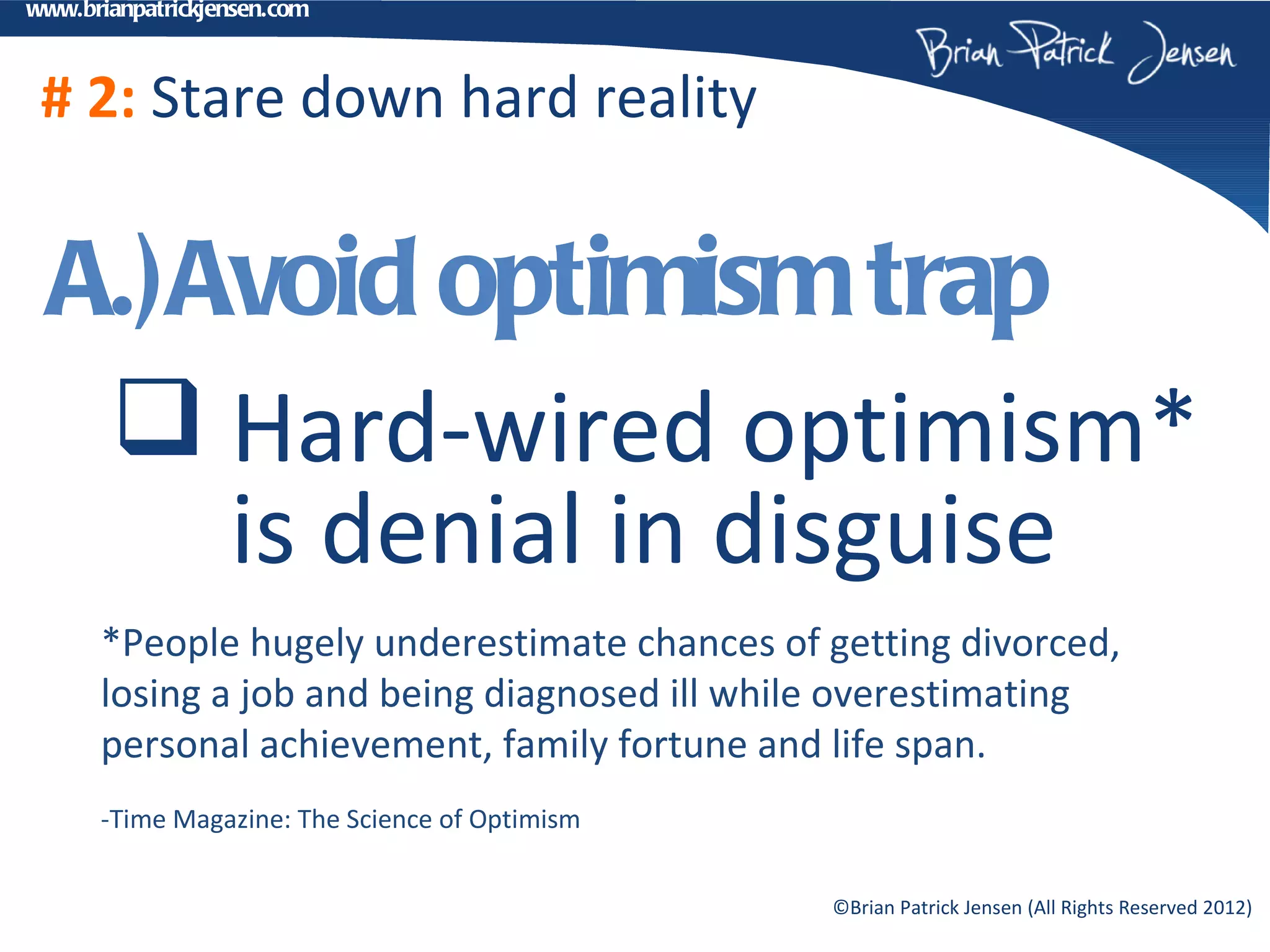 www.brianpatrickjensen.com



 # 2: Stare down hard reality


  A.)Avoid optimism trap
    Hard-wired optimism*
      is denial in disguise
      *People hugely underestimate chances of getting divorced,
      losing a job and being diagnosed ill while overestimating
      personal achievement, family fortune and life span.
      -Time Magazine: The Science of Optimism


                                                ©Brian Patrick Jensen (All Rights Reserved 2012)
 