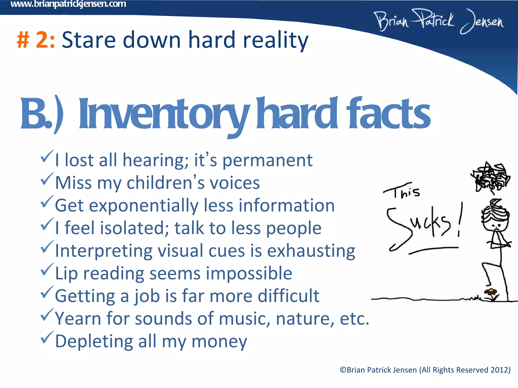 www.brianpatrickjensen.com



 # 2: Stare down hard reality


  B.) Inventory hard facts
      I lost all hearing; it’s permanent
      Miss my children’s voices
      Get exponentially less information
      I feel isolated; talk to less people
      Interpreting visual cues is exhausting
      Lip reading seems impossible
      Getting a job is far more difficult
      Yearn for sounds of music, nature, etc.
      Depleting all my money
                                          ©Brian Patrick Jensen (All Rights Reserved 2012)
 