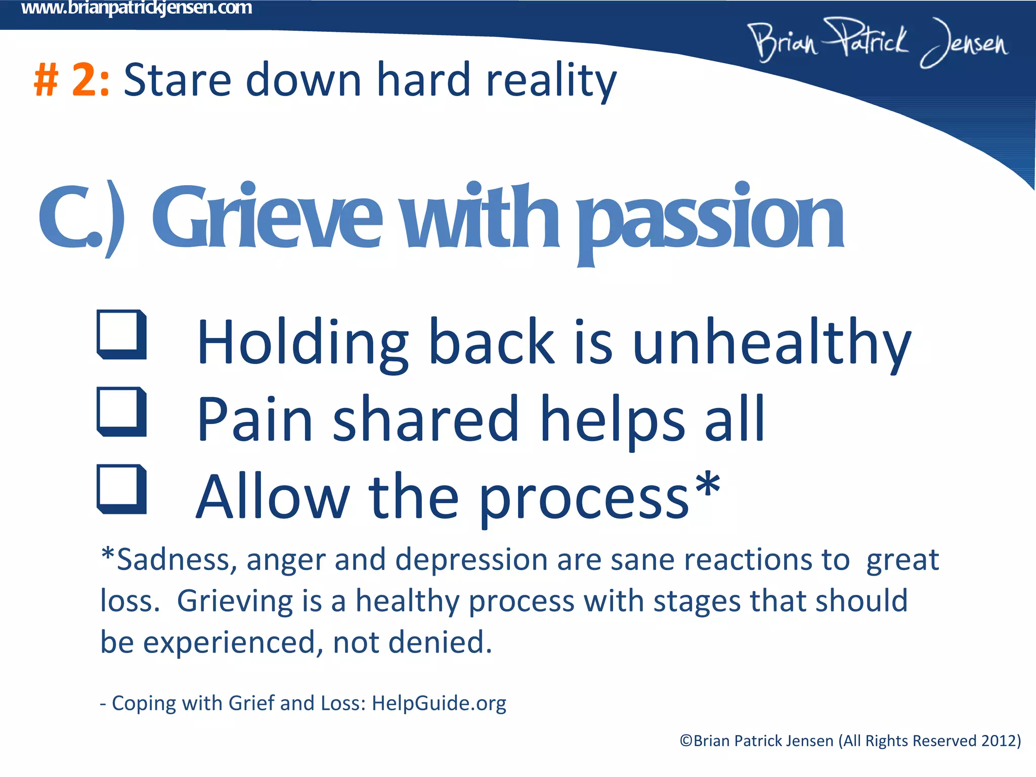 www.brianpatrickjensen.com



 # 2: Stare down hard reality

 C.) Grieve with passion
        Holding back is unhealthy
        Pain shared helps all
        Allow the process*
        *Sadness, anger and depression are sane reactions to great
        loss. Grieving is a healthy process with stages that should
        be experienced, not denied.
        - Coping with Grief and Loss: HelpGuide.org
                                                      ©Brian Patrick Jensen (All Rights Reserved 2012)
 