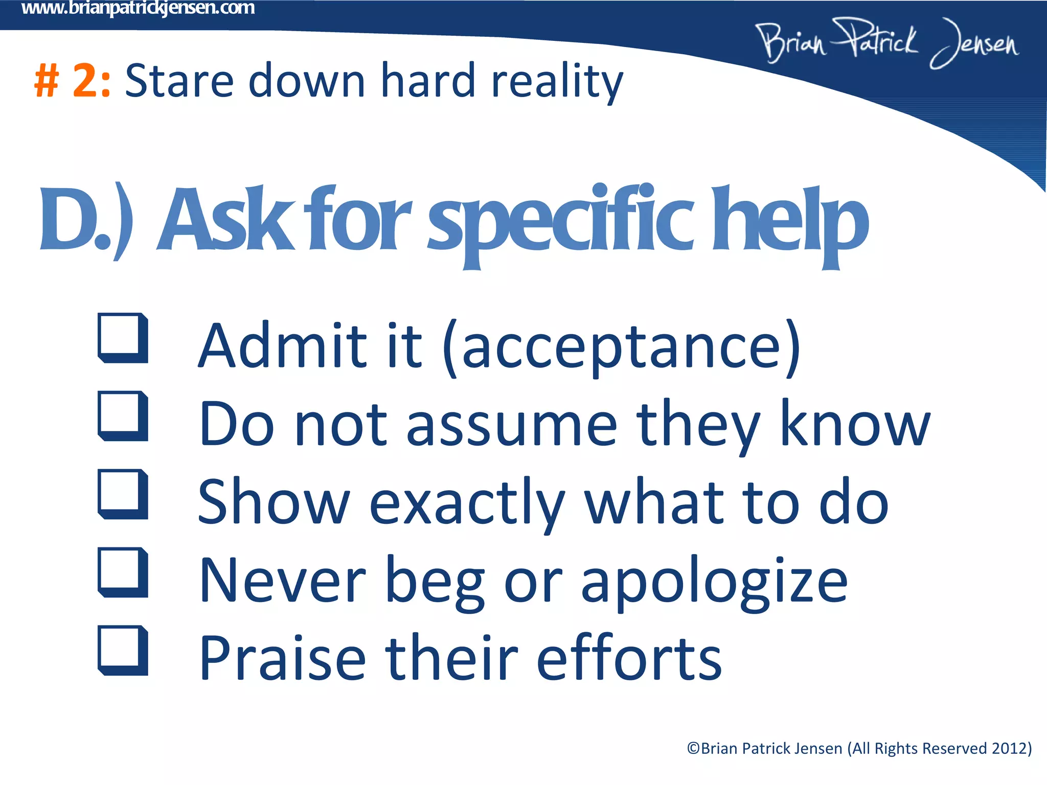 www.brianpatrickjensen.com



 # 2: Stare down hard reality

 D.) Ask for specific help
                  Admit it (acceptance)
                  Do not assume they know
                  Show exactly what to do
                  Never beg or apologize
                  Praise their efforts
                                  ©Brian Patrick Jensen (All Rights Reserved 2012)
 