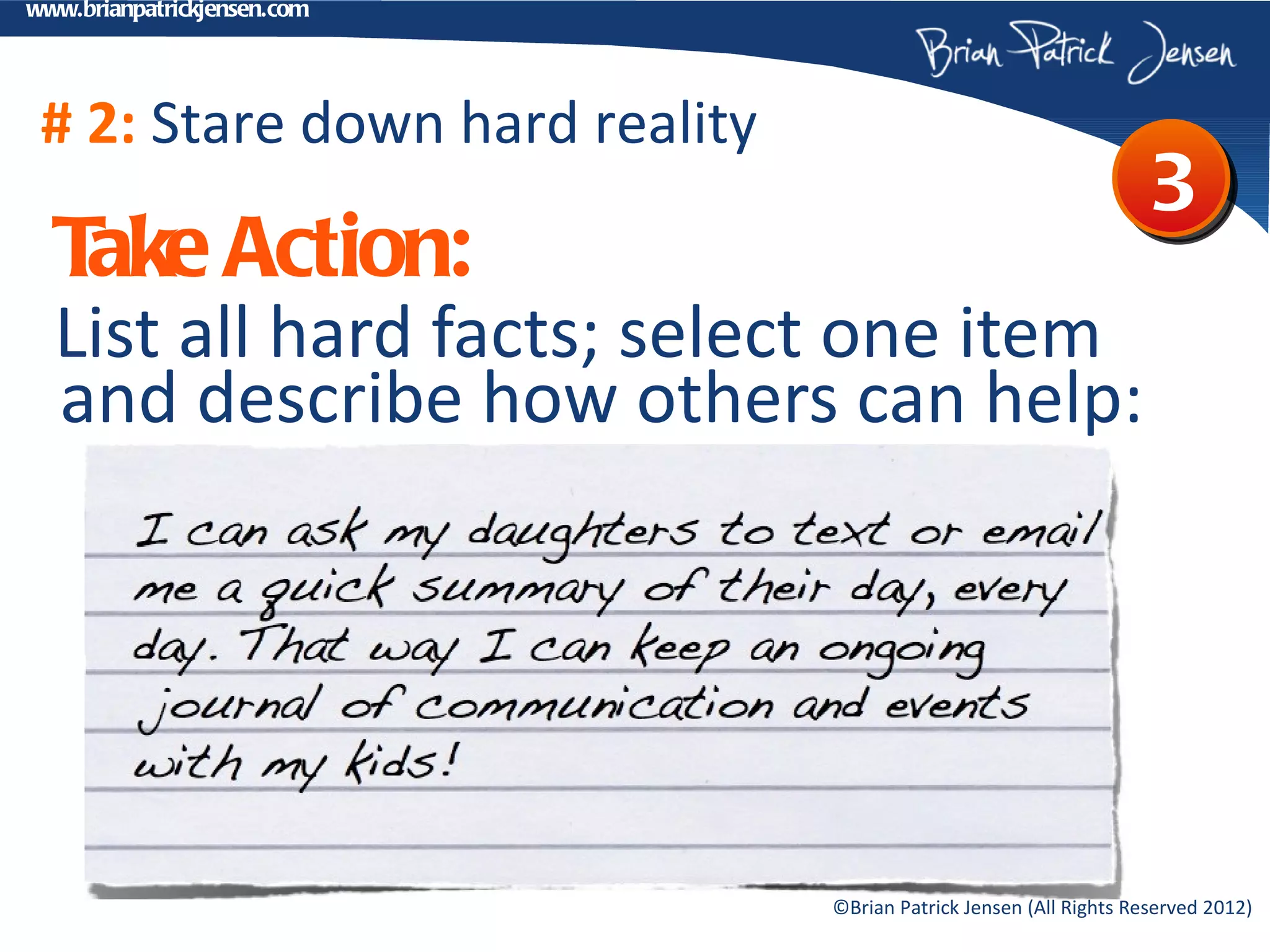 www.brianpatrickjensen.com




 # 2: Stare down hard reality
                                                                    3
  T Action:
   ake
  List all hard facts; select one item
  and describe how others can help:




                                ©Brian Patrick Jensen (All Rights Reserved 2012)
 