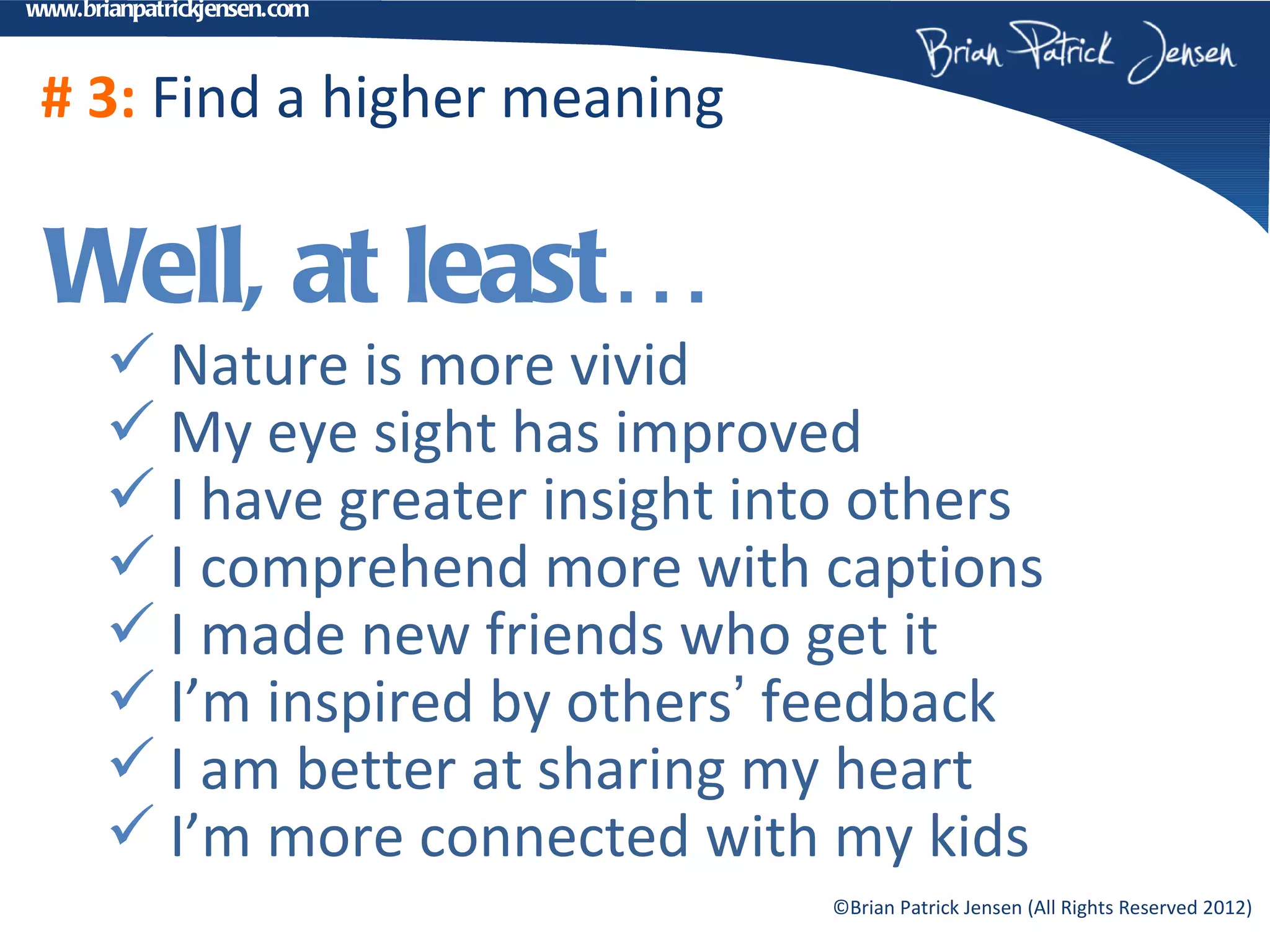 www.brianpatrickjensen.com



 # 3: Find a higher meaning

 Well, at least…
        Nature is more vivid
        My eye sight has improved
        I have greater insight into others
        I comprehend more with captions
        I made new friends who get it
        I’m inspired by others’ feedback
        I am better at sharing my heart
        I’m more connected with my kids
                                  ©Brian Patrick Jensen (All Rights Reserved 2012)
 