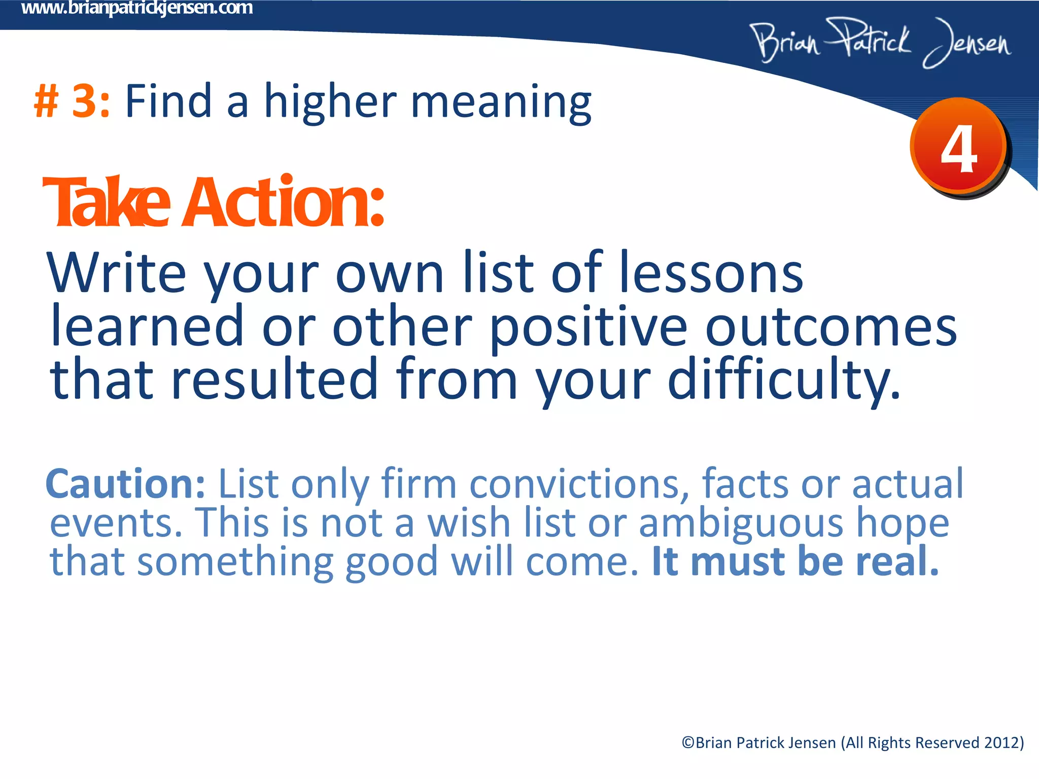www.brianpatrickjensen.com




 # 3: Find a higher meaning
                                                                         4
  T Action:
   ake
  Write your own list of lessons
  learned or other positive outcomes
  that resulted from your difficulty.
  Caution: List only firm convictions, facts or actual
  events. This is not a wish list or ambiguous hope
  that something good will come. It must be real.


                                     ©Brian Patrick Jensen (All Rights Reserved 2012)
 