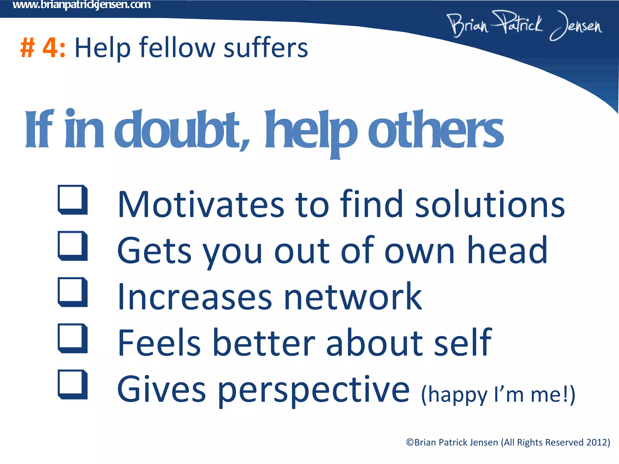 www.brianpatrickjensen.com



 # 4: Help fellow suffers

 If in doubt, help others
                  Motivates to find solutions
                  Gets you out of own head
                  Increases network
                  Feels better about self
                  Gives perspective (happy I’m me!)
                                       ©Brian Patrick Jensen (All Rights Reserved 2012)
 
