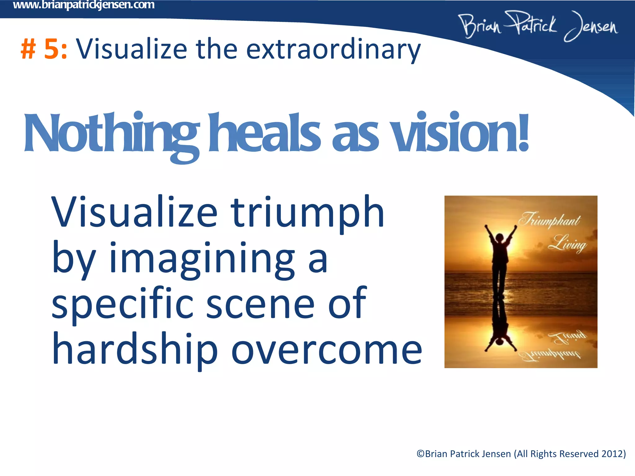 www.brianpatrickjensen.com



 # 5: Visualize the extraordinary

 Nothing heals as vision!
      Visualize triumph
      by imagining a
      specific scene of
      hardship overcome
                                ©Brian Patrick Jensen (All Rights Reserved 2012)
 