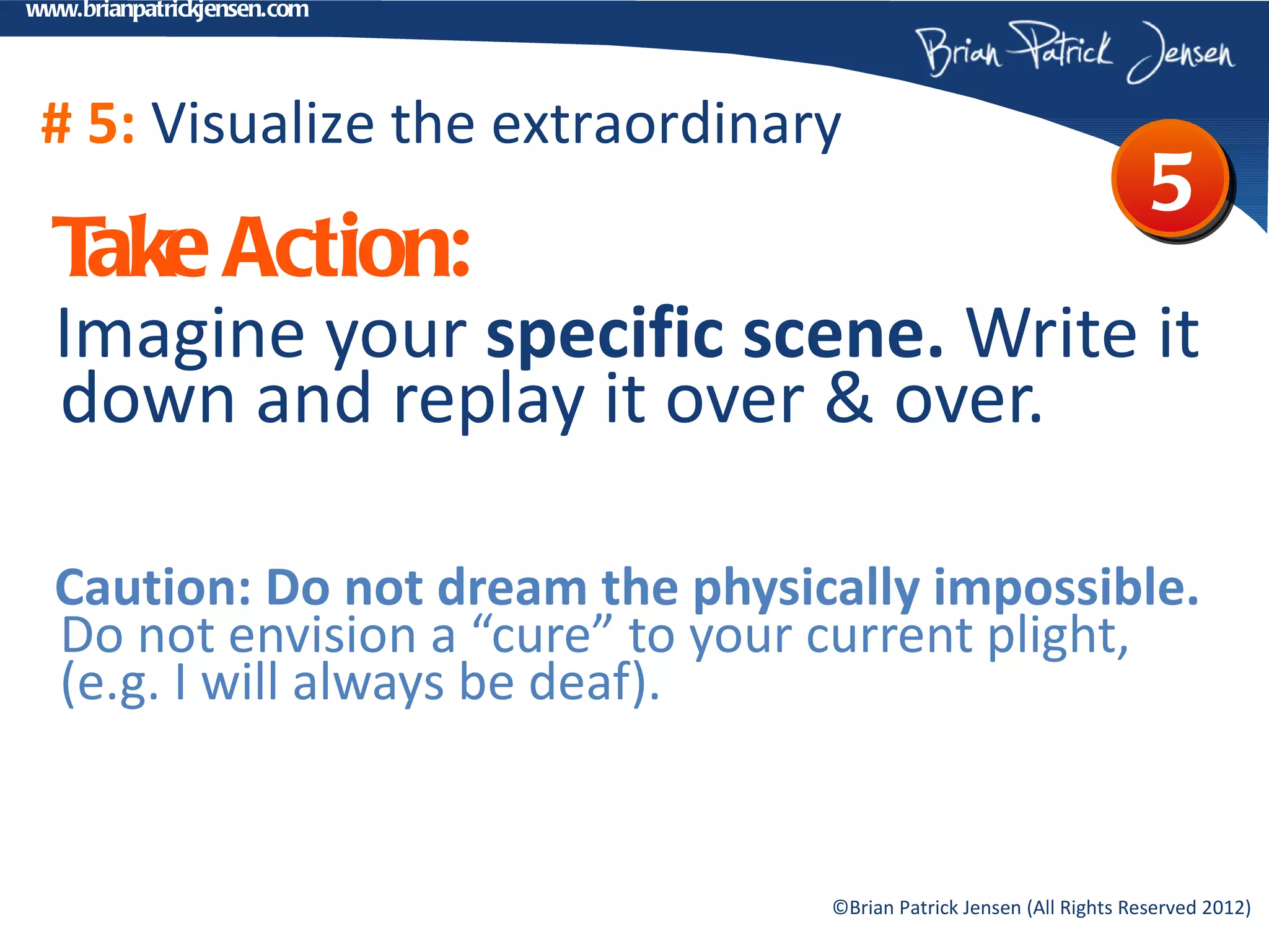 www.brianpatrickjensen.com




 # 5: Visualize the extraordinary
                                                                      5
  T Action:
   ake
  Imagine your specific scene. Write it
  down and replay it over & over.

  Caution: Do not dream the physically impossible.
  Do not envision a “cure” to your current plight,
  (e.g. I will always be deaf).


                                  ©Brian Patrick Jensen (All Rights Reserved 2012)
 