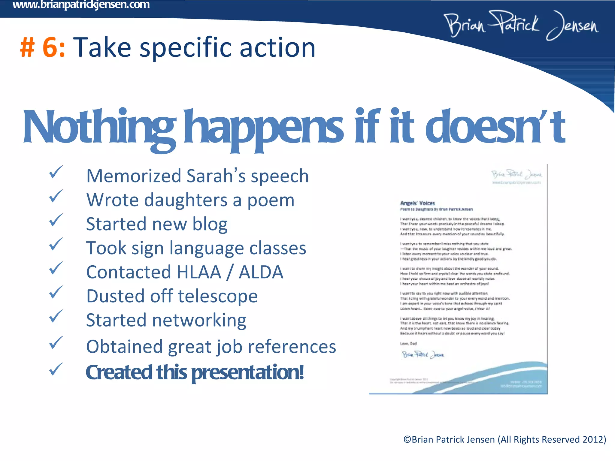 www.brianpatrickjensen.com



 # 6: Take specific action

 Nothing happens if it doesn’t
            Memorized Sarah’s speech
            Wrote daughters a poem
            Started new blog
            Took sign language classes
            Contacted HLAA / ALDA
            Dusted off telescope
            Started networking
            Obtained great job references
            Created this presentation!


                                             ©Brian Patrick Jensen (All Rights Reserved 2012)
 
