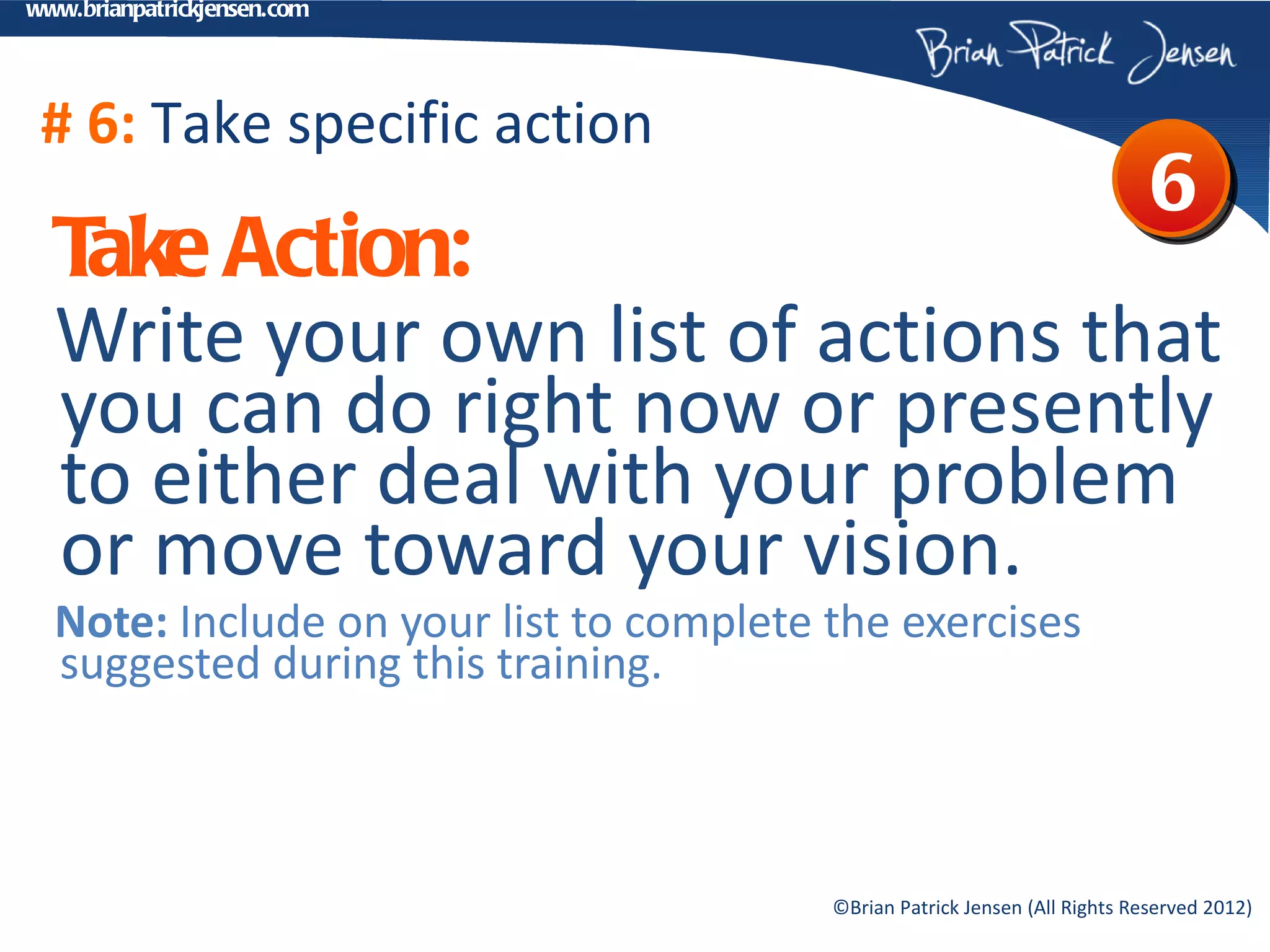 www.brianpatrickjensen.com




 # 6: Take specific action
                                                                             6
  T Action:
   ake
  Write your own list of actions that
  you can do right now or presently
  to either deal with your problem
  or move toward your vision.
  Note: Include on your list to complete the exercises
  suggested during this training.



                                         ©Brian Patrick Jensen (All Rights Reserved 2012)
 