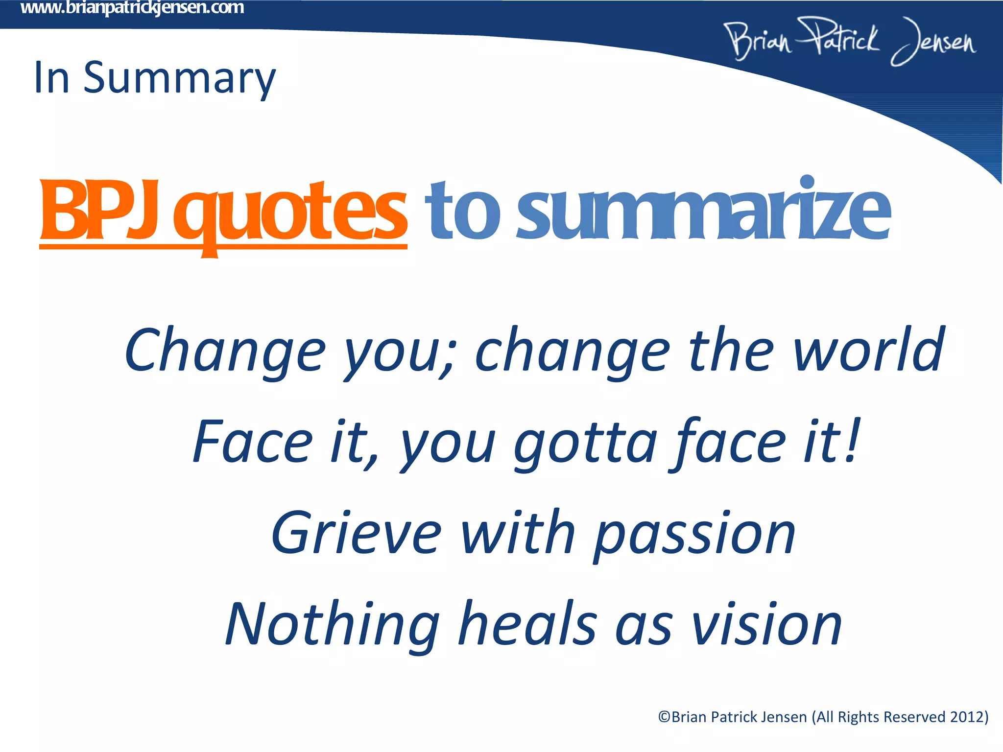 www.brianpatrickjensen.com



 In Summary

  BPJ quotes to summarize
           Change you; change the world
             Face it, you gotta face it!
                Grieve with passion
              Nothing heals as vision
                             ©Brian Patrick Jensen (All Rights Reserved 2012)
 