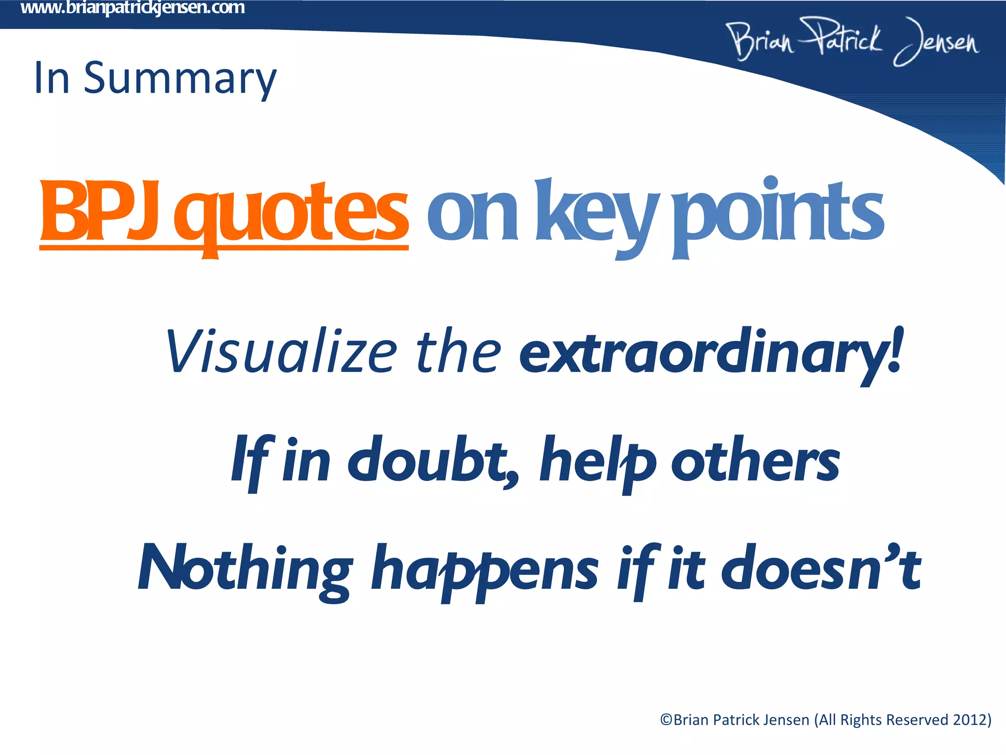 www.brianpatrickjensen.com



 In Summary

  BPJ quotes on key points
                Visualize the extraordinary!
                       If in doubt, help others
             Nothing happens if it doesn’t

                                       ©Brian Patrick Jensen (All Rights Reserved 2012)
 
