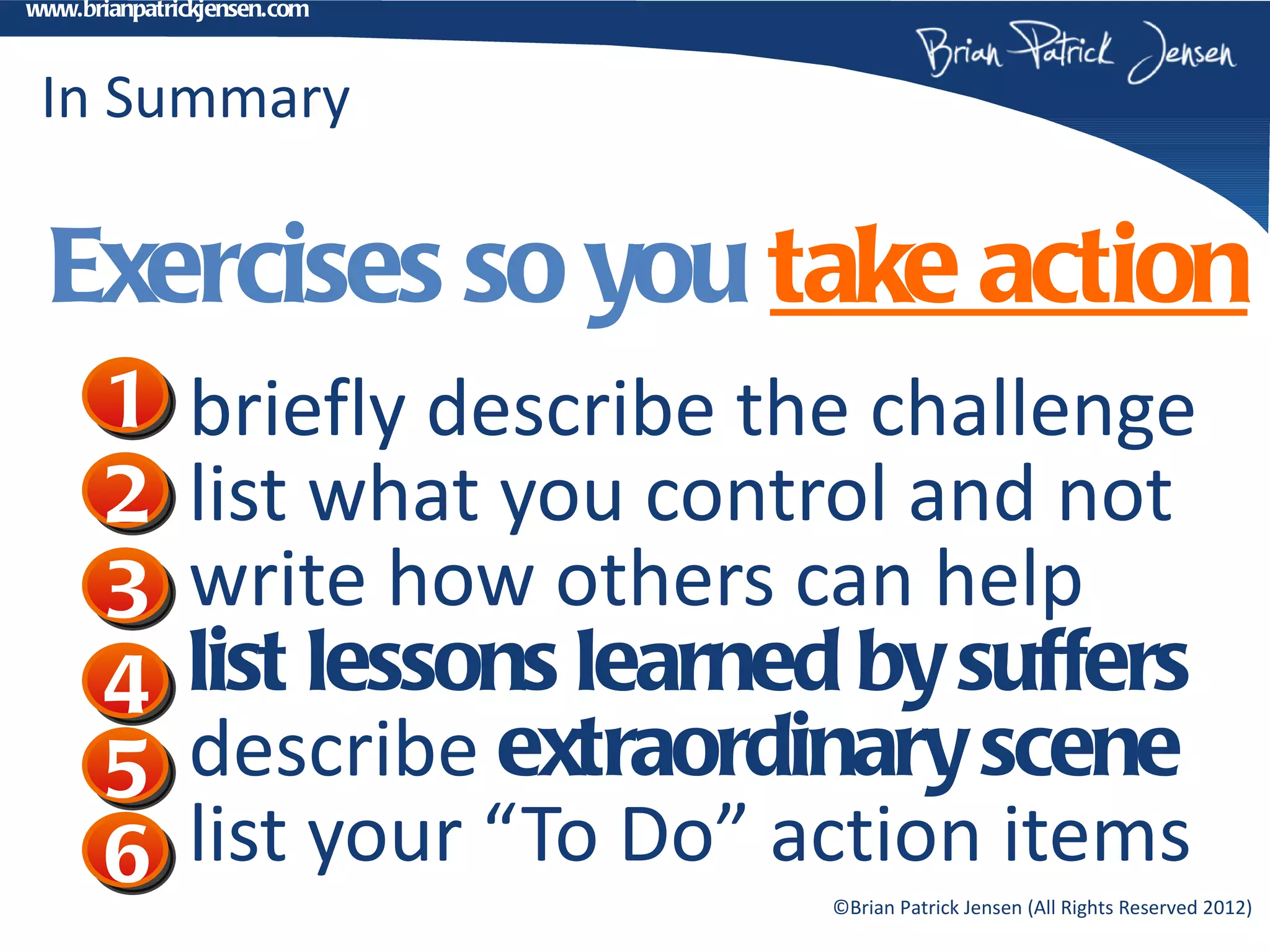 www.brianpatrickjensen.com



 In Summary

  Exercises so you take action
       1      briefly describe the challenge
       2      list what you control and not
       3      write how others can help
       4      list lessons learned by suffers
       5      describe extraordinary scene
       6      list your “To Do” action items
                                 ©Brian Patrick Jensen (All Rights Reserved 2012)
 